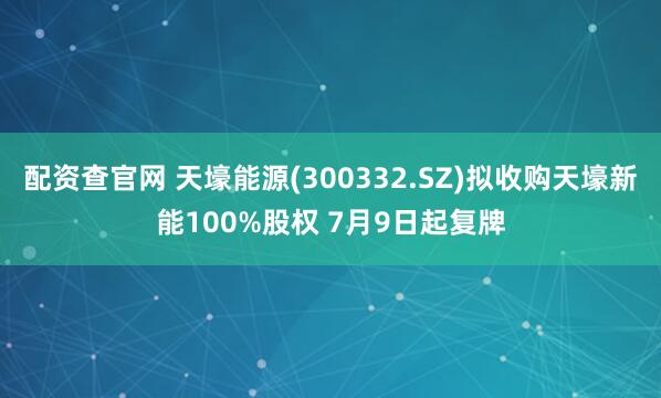 配资查官网 天壕能源(300332.SZ)拟收购天壕新能100%股权 7月9日起复牌