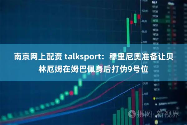 南京网上配资 talksport：穆里尼奥准备让贝林厄姆在姆巴佩身后打伪9号位