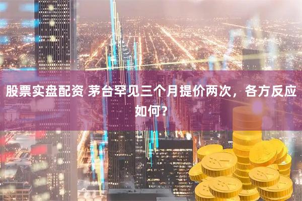 股票实盘配资 茅台罕见三个月提价两次，各方反应如何？