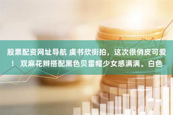 股票配资网址导航 虞书欣街拍，这次很俏皮可爱！ 双麻花辫搭配黑色贝雷帽少女感满满。白色