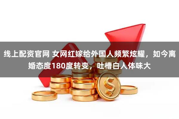 线上配资官网 女网红嫁给外国人频繁炫耀，如今离婚态度180度转变，吐槽白人体味大