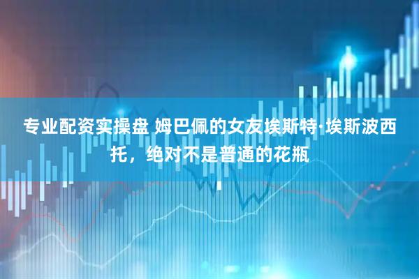 专业配资实操盘 姆巴佩的女友埃斯特·埃斯波西托，绝对不是普通的花瓶